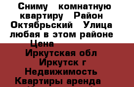 Сниму 2 комнатную квартиру › Район ­ Октябрьский › Улица ­ любая в этом районе › Цена ­ 10-15000 - Иркутская обл., Иркутск г. Недвижимость » Квартиры аренда   . Иркутская обл.